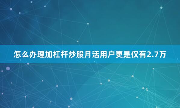 怎么办理加杠杆炒股月活用户更是仅有2.7万